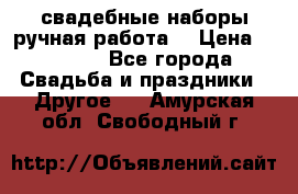 свадебные наборы(ручная работа) › Цена ­ 1 200 - Все города Свадьба и праздники » Другое   . Амурская обл.,Свободный г.